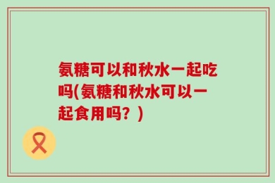 氨糖可以和秋水一起吃吗(氨糖和秋水可以一起食用吗？)