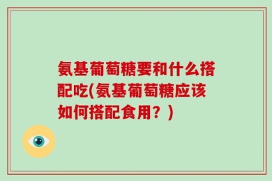 氨基葡萄糖要和什么搭配吃(氨基葡萄糖应该如何搭配食用？)