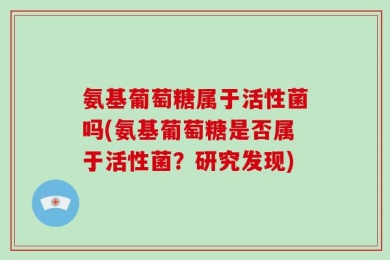 氨基葡萄糖属于活性菌吗(氨基葡萄糖是否属于活性菌？研究发现)