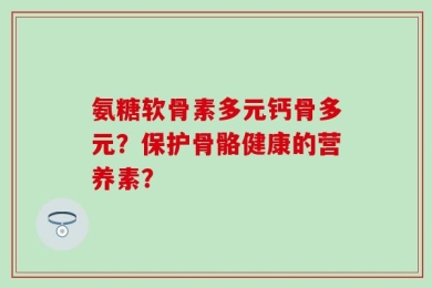 氨糖软骨素多元钙骨多元？保护骨骼健康的营养素？