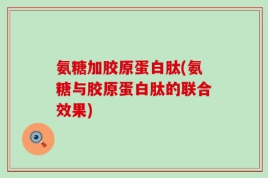 氨糖加胶原蛋白肽(氨糖与胶原蛋白肽的联合效果)