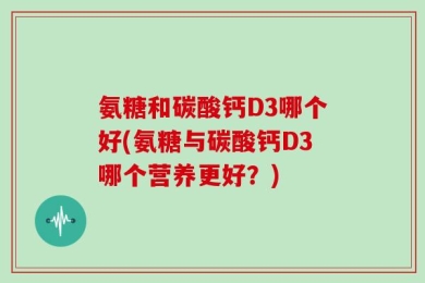 氨糖和碳酸钙D3哪个好(氨糖与碳酸钙D3哪个营养更好？)