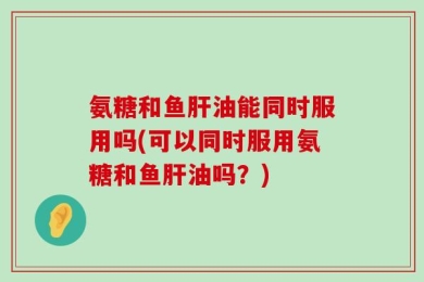 氨糖和鱼肝油能同时服用吗(可以同时服用氨糖和鱼肝油吗？)