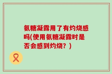 氨糖凝露用了有灼烧感吗(使用氨糖凝露时是否会感到灼烧？)