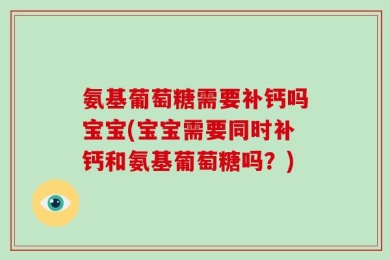 氨基葡萄糖需要补钙吗宝宝(宝宝需要同时补钙和氨基葡萄糖吗？)