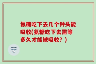 氨糖吃下去几个钟头能吸收(氨糖吃下去需等多久才能被吸收？)