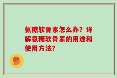 氨糖软骨素怎么办？详解氨糖软骨素的用途和使用方法？