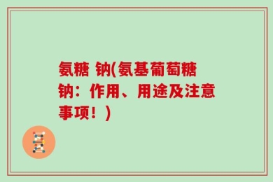 氨糖 钠(氨基葡萄糖钠：作用、用途及注意事项！)