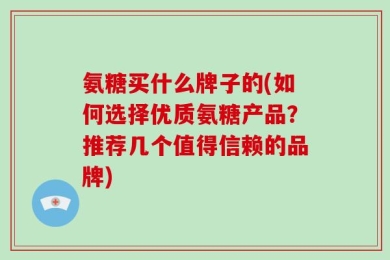 氨糖买什么牌子的(如何选择优质氨糖产品？推荐几个值得信赖的品牌)