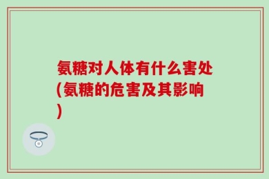氨糖对人体有什么害处(氨糖的危害及其影响)