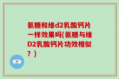 氨糖和维d2乳酸钙片一样效果吗(氨糖与维D2乳酸钙片功效相似？)