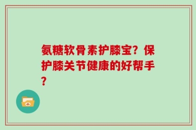 氨糖软骨素护膝宝？保护膝关节健康的好帮手？
