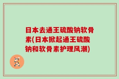 日本去通王硫酸钠软骨素(日本掀起通王硫酸钠和软骨素护理风潮)