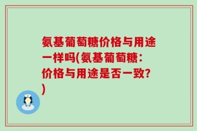 氨基葡萄糖价格与用途一样吗(氨基葡萄糖：价格与用途是否一致？)