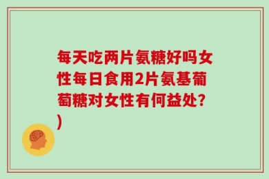 每天吃两片氨糖好吗女性每日食用2片氨基葡萄糖对女性有何益处？)