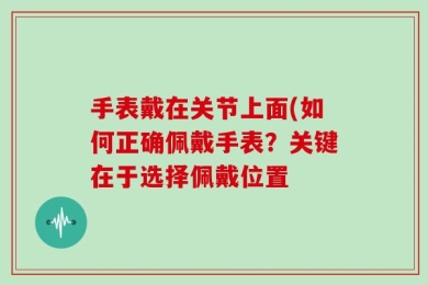 手表戴在关节上面(如何正确佩戴手表？关键在于选择佩戴位置