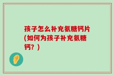 孩子怎么补充氨糖钙片(如何为孩子补充氨糖钙？)