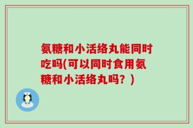 氨糖和小活络丸能同时吃吗(可以同时食用氨糖和小活络丸吗？)