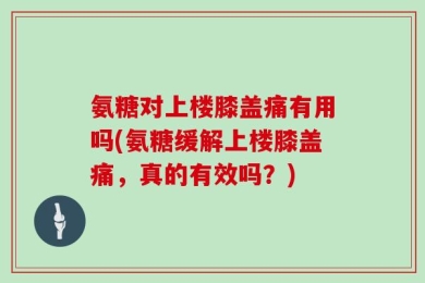 氨糖对上楼膝盖痛有用吗(氨糖缓解上楼膝盖痛，真的有效吗？)