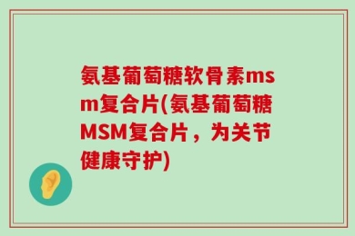 氨基葡萄糖软骨素msm复合片(氨基葡萄糖MSM复合片，为关节健康守护)