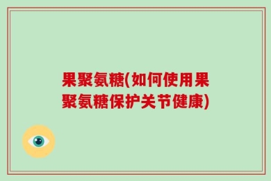 果聚氨糖(如何使用果聚氨糖保护关节健康)