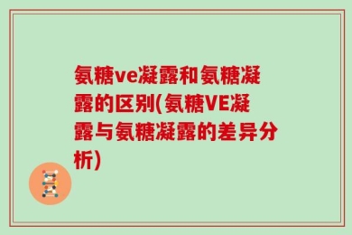 氨糖ve凝露和氨糖凝露的区别(氨糖VE凝露与氨糖凝露的差异分析)