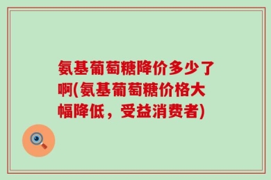 氨基葡萄糖降价多少了啊(氨基葡萄糖价格大幅降低，受益消费者)