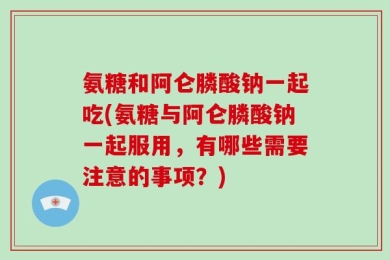 氨糖和阿仑膦酸钠一起吃(氨糖与阿仑膦酸钠一起服用，有哪些需要注意的事项？)
