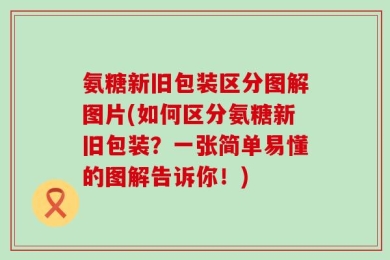 氨糖新旧包装区分图解图片(如何区分氨糖新旧包装？一张简单易懂的图解告诉你！)