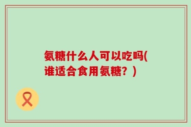 氨糖什么人可以吃吗(谁适合食用氨糖？)