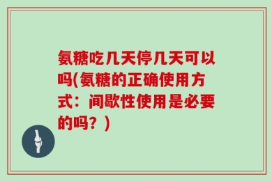 氨糖吃几天停几天可以吗(氨糖的正确使用方式：间歇性使用是必要的吗？)
