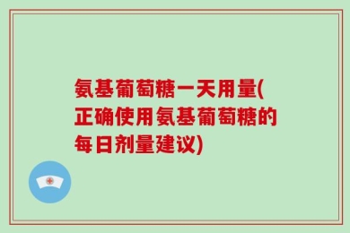 氨基葡萄糖一天用量(正确使用氨基葡萄糖的每日剂量建议)