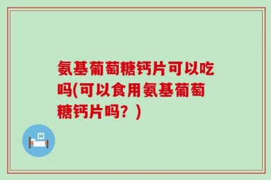 氨基葡萄糖钙片可以吃吗(可以食用氨基葡萄糖钙片吗？)