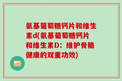 氨基葡萄糖钙片和维生素d(氨基葡萄糖钙片和维生素D：维护骨骼健康的双重功效)