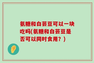 氨糖和白芸豆可以一块吃吗(氨糖和白芸豆是否可以同时食用？)