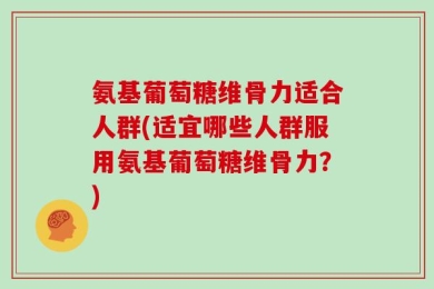 氨基葡萄糖维骨力适合人群(适宜哪些人群服用氨基葡萄糖维骨力？)