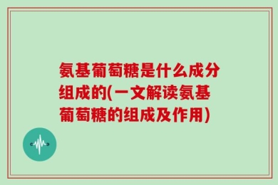 氨基葡萄糖是什么成分组成的(一文解读氨基葡萄糖的组成及作用)