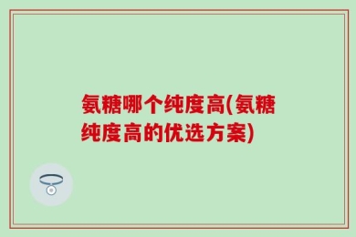 氨糖哪个纯度高(氨糖纯度高的优选方案)