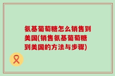 氨基葡萄糖怎么销售到美国(销售氨基葡萄糖到美国的方法与步骤)
