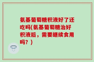 氨基葡萄糖积液好了还吃吗(氨基葡萄糖治好积液后，需要继续食用吗？)