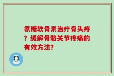 氨糖软骨素治疗骨头疼？缓解骨骼关节疼痛的有效方法？