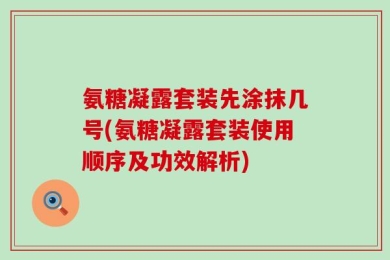氨糖凝露套装先涂抹几号(氨糖凝露套装使用顺序及功效解析)