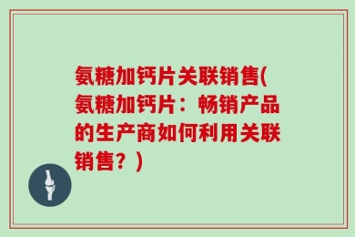 氨糖加钙片关联销售(氨糖加钙片：畅销产品的生产商如何利用关联销售？)