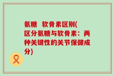 氨糖  软骨素区别(区分氨糖与软骨素：两种关键性的关节保健成分)