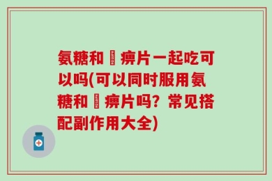 氨糖和尪痹片一起吃可以吗(可以同时服用氨糖和尪痹片吗？常见搭配副作用大全)