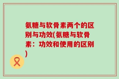氨糖与软骨素两个的区别与功效(氨糖与软骨素：功效和使用的区别)