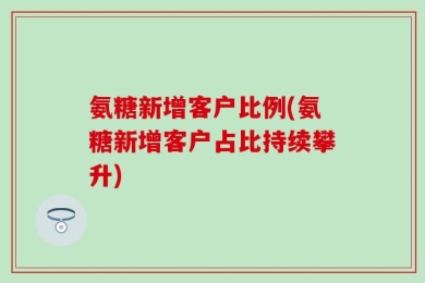 氨糖新增客户比例(氨糖新增客户占比持续攀升)