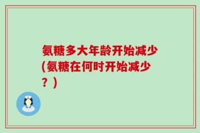 氨糖多大年龄开始减少(氨糖在何时开始减少？)