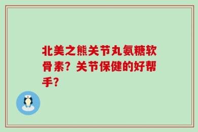 北美之熊关节丸氨糖软骨素？关节保健的好帮手？