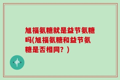 旭福氨糖就是益节氨糖吗(旭福氨糖和益节氨糖是否相同？)